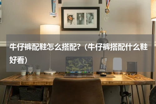 牛仔裤配鞋怎么搭配?（牛仔裤搭配什么鞋好看）