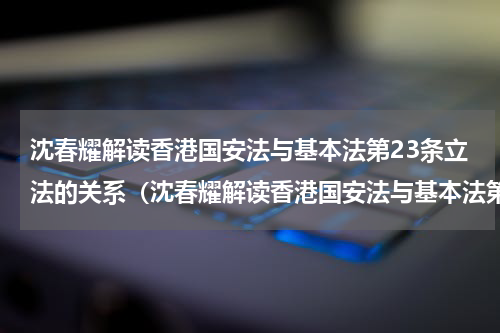 沈春耀解读香港国安法与基本法第23条立法的关系（沈春耀解读香港国安法与基本法第23条立法的关系）