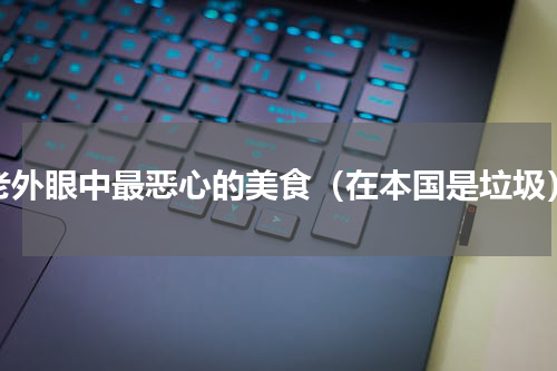 老外眼中最恶心的美食（在本国是垃圾）