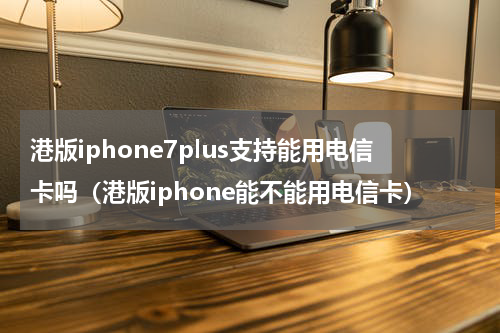 港版iphone7plus支持能用电信卡吗（港版iphone能不能用电信卡）
