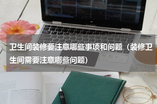 卫生间装修要注意哪些事项和问题（装修卫生间需要注意哪些问题）