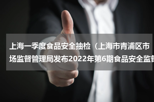 上海一季度食品安全抽检（上海市青浦区市场监督管理局发布2022年第6期食品安全监督抽检信息）