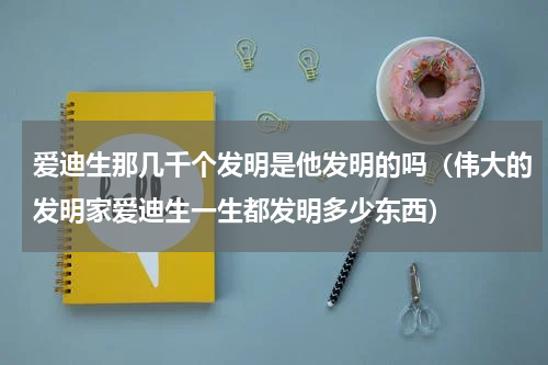 爱迪生那几千个发明是他发明的吗（伟大的发明家爱迪生一生都发明多少东西）