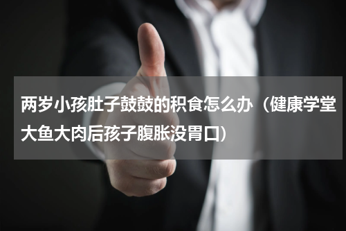 两岁小孩肚子鼓鼓的积食怎么办（健康学堂大鱼大肉后孩子腹胀没胃口）