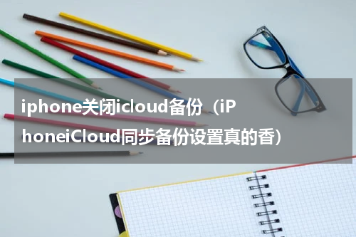 iphone关闭icloud备份（iPhoneiCloud同步备份设置真的香）
