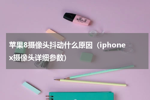 苹果8摄像头抖动什么原因（iphonex摄像头详细参数）