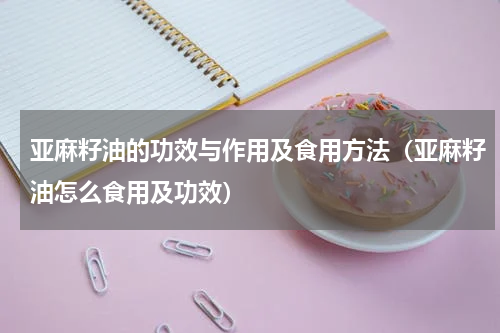 亚麻籽油的功效与作用及食用方法（亚麻籽油怎么食用及功效）