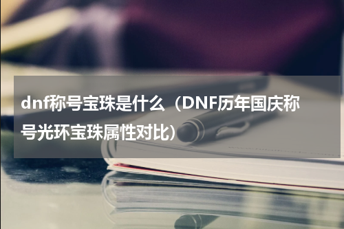 dnf称号宝珠是什么（DNF历年国庆称号光环宝珠属性对比）