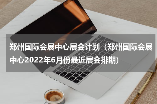 郑州国际会展中心展会计划（郑州国际会展中心2022年6月份最近展会排期）