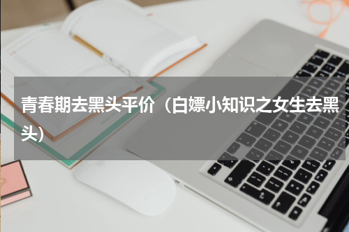 青春期去黑头平价（白嫖小知识之女生去黑头）