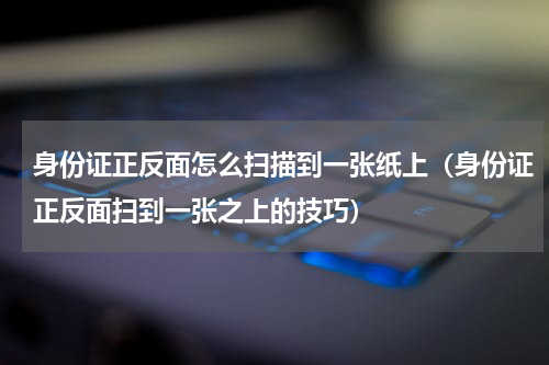身份证正反面怎么扫描到一张纸上（身份证正反面扫到一张之上的技巧）