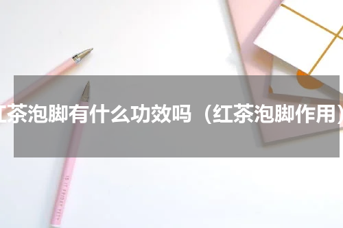 红茶泡脚有什么功效吗（红茶泡脚作用）
