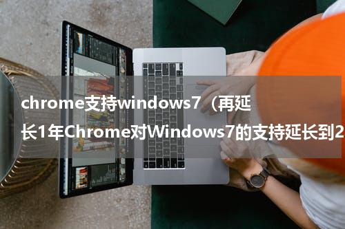 chrome支持windows7（再延长1年Chrome对Windows7的支持延长到2023年1月）