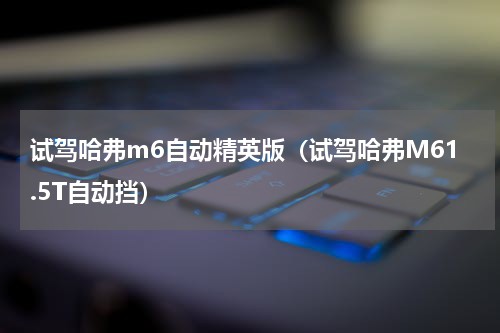 试驾哈弗m6自动精英版（试驾哈弗M61.5T自动挡）