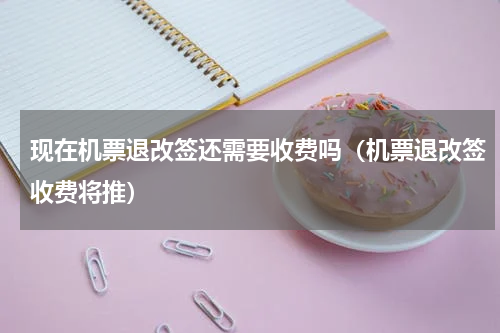 现在机票退改签还需要收费吗（机票退改签收费将推）