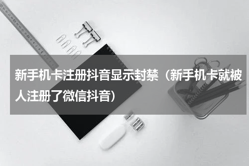 新手机卡注册抖音显示封禁（新手机卡就被人注册了微信抖音）