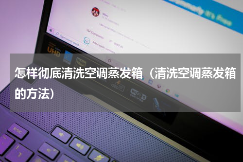 怎样彻底清洗空调蒸发箱（清洗空调蒸发箱的方法）