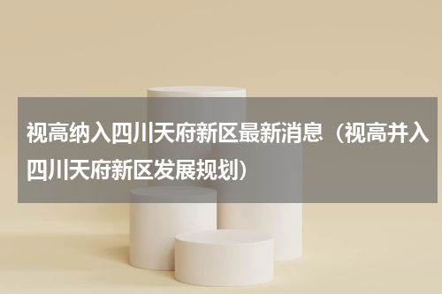 视高纳入四川天府新区最新消息（视高并入四川天府新区发展规划）