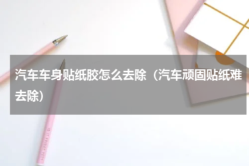 汽车车身贴纸胶怎么去除（汽车顽固贴纸难去除）