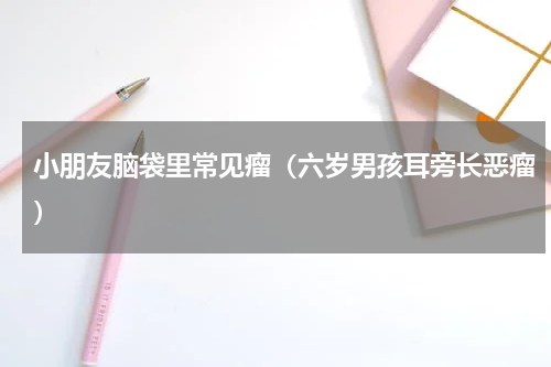 小朋友脑袋里常见瘤（六岁男孩耳旁长恶瘤）