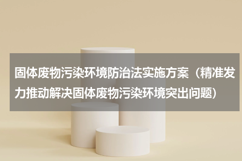 固体废物污染环境防治法实施方案（精准发力推动解决固体废物污染环境突出问题）