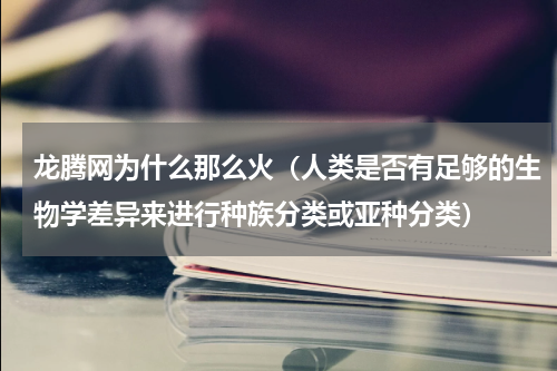 龙腾网为什么那么火（人类是否有足够的生物学差异来进行种族分类或亚种分类）