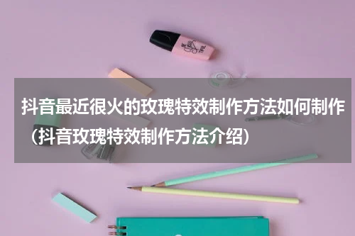 抖音最近很火的玫瑰特效制作方法如何制作（抖音玫瑰特效制作方法介绍）