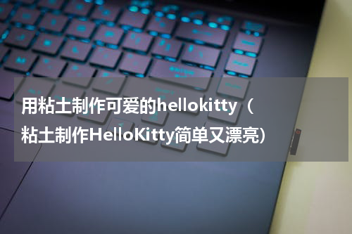 用粘土制作可爱的hellokitty（粘土制作HelloKitty简单又漂亮）