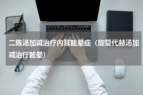 二陈汤加减治疗内耳眩晕症（旋复代赫汤加减治疗眩晕）