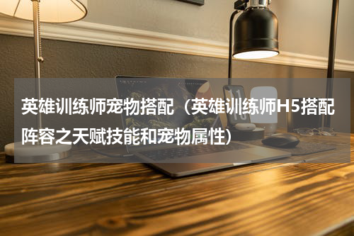 英雄训练师宠物搭配（英雄训练师H5搭配阵容之天赋技能和宠物属性）