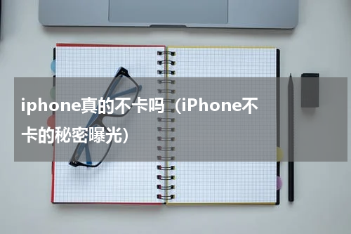 iphone真的不卡吗（iPhone不卡的秘密曝光）