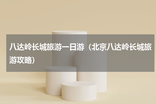 八达岭长城旅游一日游（北京八达岭长城旅游攻略）