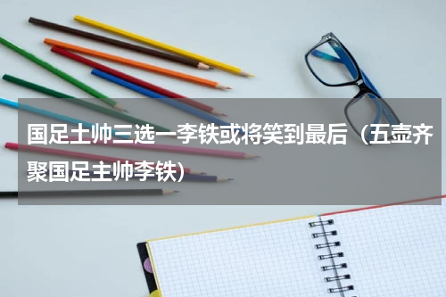 国足土帅三选一李铁或将笑到最后（五壶齐聚国足主帅李铁）