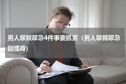 男人尿频尿急4件事要抓紧（男人尿频尿急别怪肾）