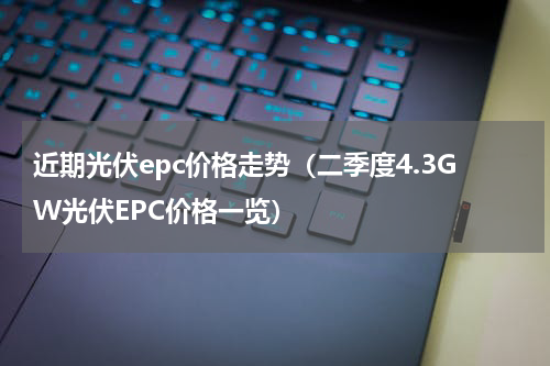 近期光伏epc价格走势（二季度4.3GW光伏EPC价格一览）