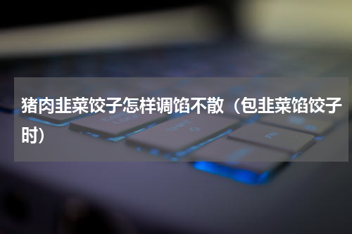 猪肉韭菜饺子怎样调馅不散（包韭菜馅饺子时）