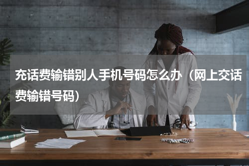 充话费输错别人手机号码怎么办（网上交话费输错号码）