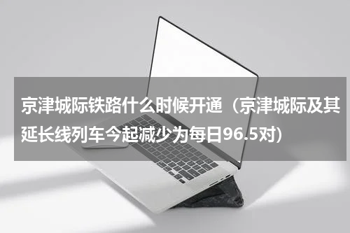 京津城际铁路什么时候开通（京津城际及其延长线列车今起减少为每日96.5对）