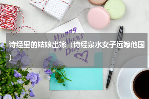 诗经里的姑娘出嫁（诗经泉水女子远嫁他国）