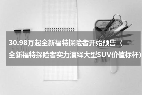 30.98万起全新福特探险者开始预售（全新福特探险者实力演绎大型SUV价值标杆）