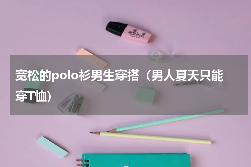 宽松的polo衫男生穿搭（男人夏天只能穿T恤）
