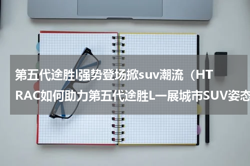 第五代途胜l强势登场掀suv潮流（HTRAC如何助力第五代途胜L一展城市SUV姿态）