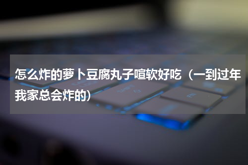 怎么炸的萝卜豆腐丸子喧软好吃（一到过年我家总会炸的）