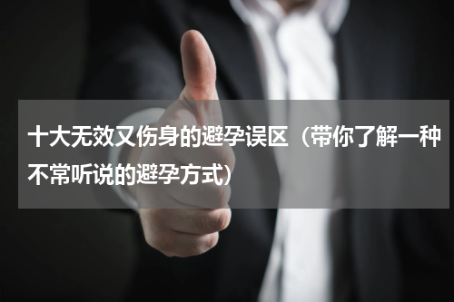 十大无效又伤身的避孕误区（带你了解一种不常听说的避孕方式）