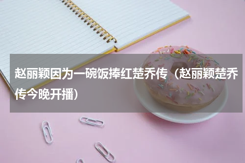 赵丽颖因为一碗饭捧红楚乔传（赵丽颖楚乔传今晚开播）