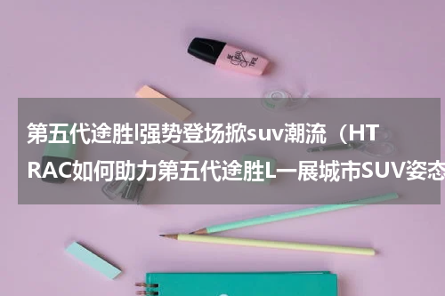 第五代途胜l强势登场掀suv潮流（HTRAC如何助力第五代途胜L一展城市SUV姿态）