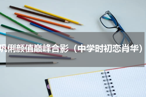 巩俐颜值巅峰合影（中学时初恋肖华）