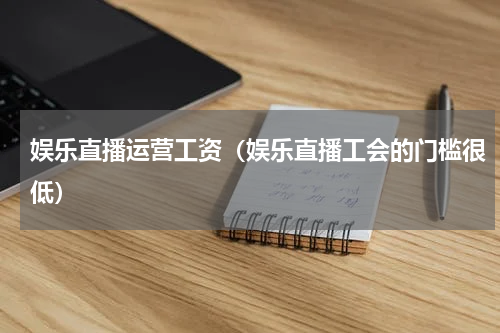 娱乐直播运营工资（娱乐直播工会的门槛很低）