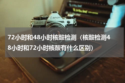 72小时和48小时核酸检测（核酸检测48小时和72小时核酸有什么区别）