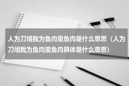 人为刀俎我为鱼肉里鱼肉是什么意思（人为刀俎我为鱼肉里鱼肉具体是什么意思）
